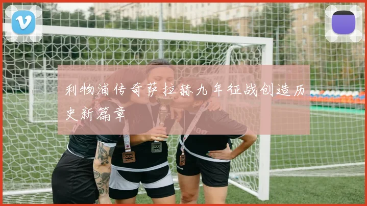 利物浦传奇萨拉赫九年征战创造历史新篇章