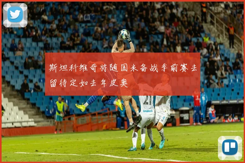 斯坦科维奇将随国米备战季前赛去留待定如去年皮奥