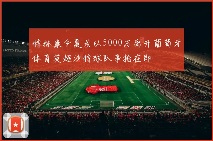 特林康今夏或以5000万离开葡萄牙体育英超沙特球队争抢在即