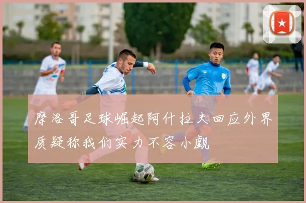 摩洛哥足球崛起阿什拉夫回应外界质疑称我们实力不容小觑