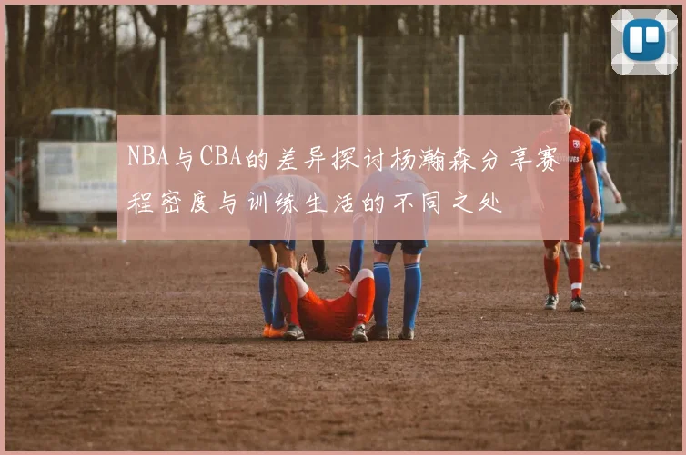 NBA与CBA的差异探讨杨瀚森分享赛程密度与训练生活的不同之处