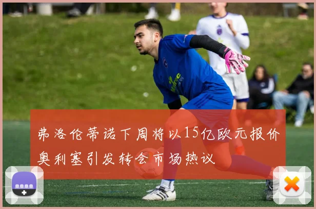 弗洛伦蒂诺下周将以15亿欧元报价奥利塞引发转会市场热议