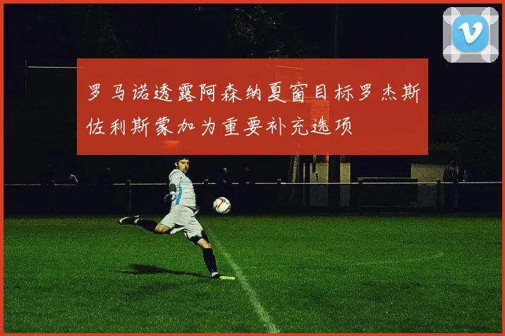 罗马诺透露阿森纳夏窗目标罗杰斯佐利斯蒙加为重要补充选项