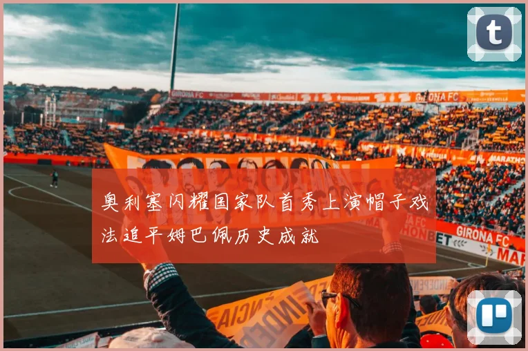 奥利塞闪耀国家队首秀上演帽子戏法追平姆巴佩历史成就