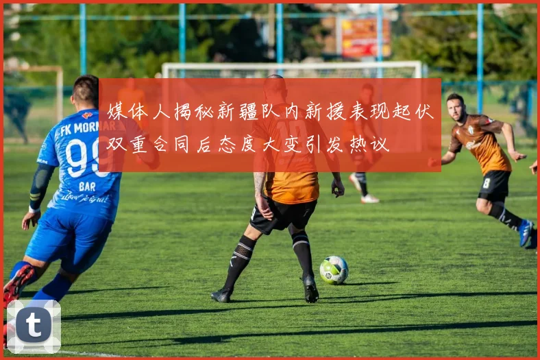 媒体人揭秘新疆队内新援表现起伏双重合同后态度大变引发热议
