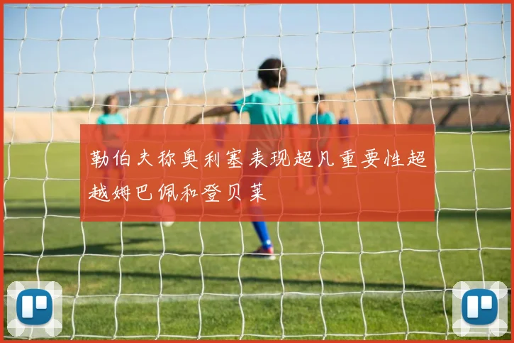 勒伯夫称奥利塞表现超凡重要性超越姆巴佩和登贝莱