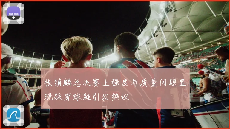 张镇麟总决赛上强度与质量问题显现踩穿球鞋引发热议