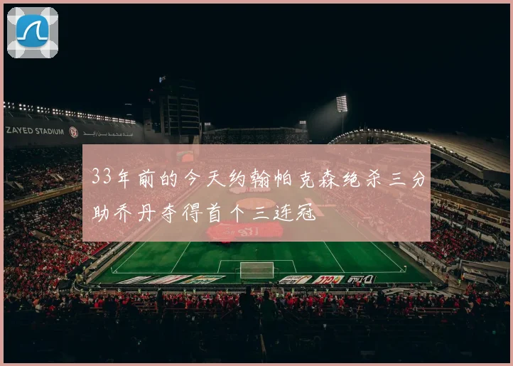 33年前的今天约翰帕克森绝杀三分助乔丹夺得首个三连冠