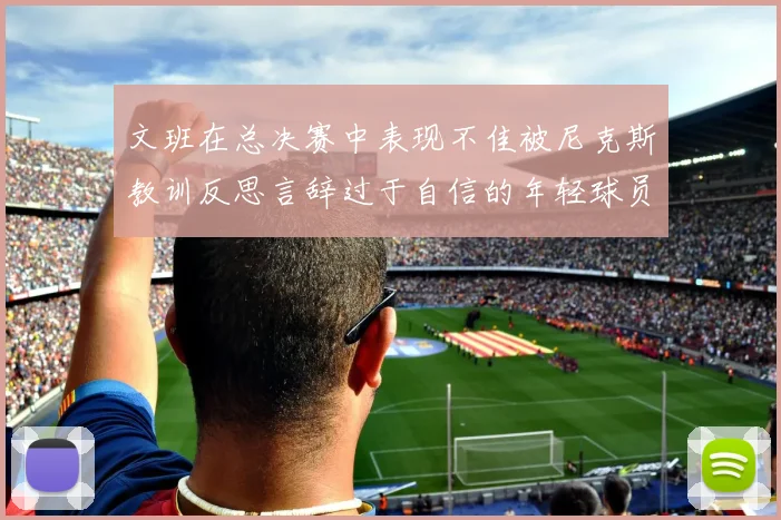 文班在总决赛中表现不佳被尼克斯教训反思言辞过于自信的年轻球员成长之路
