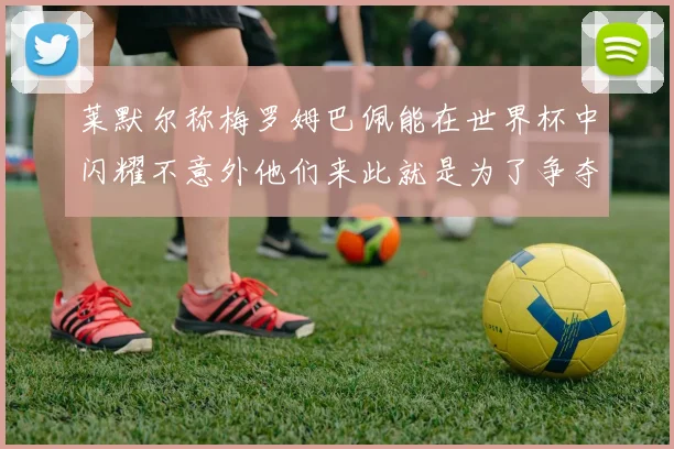 莱默尔称梅罗姆巴佩能在世界杯中闪耀不意外他们来此就是为了争夺最佳球员