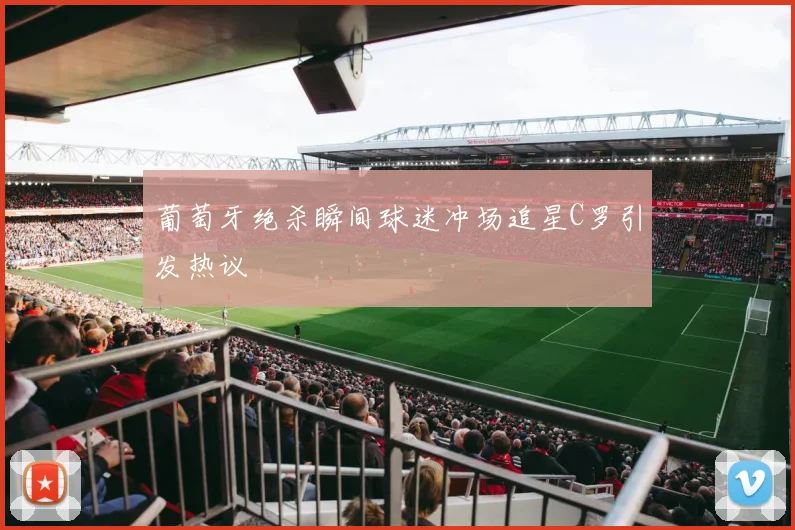 葡萄牙绝杀瞬间球迷冲场追星C罗引发热议