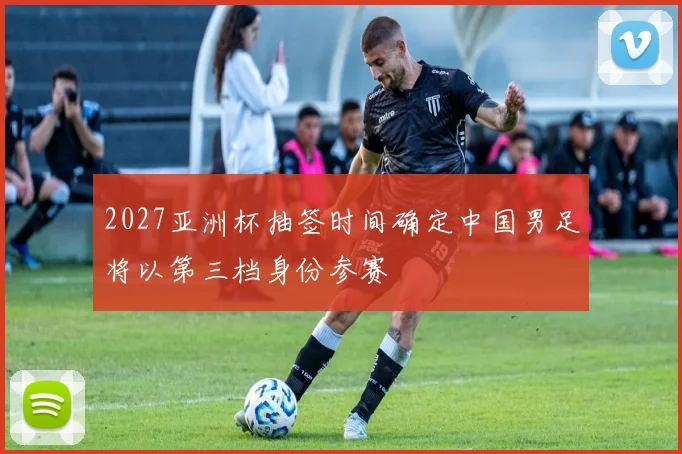 2027亚洲杯抽签时间确定中国男足将以第三档身份参赛