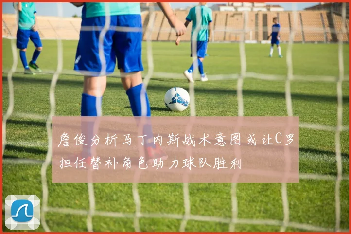 詹俊分析马丁内斯战术意图或让C罗担任替补角色助力球队胜利