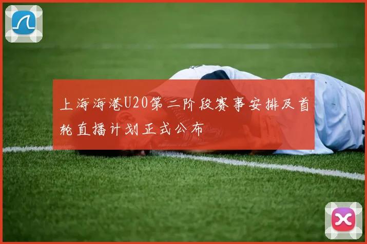 上海海港U20第二阶段赛事安排及首轮直播计划正式公布