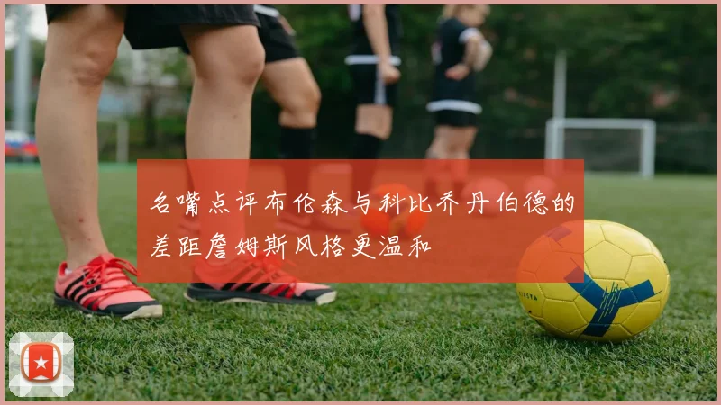 名嘴点评布伦森与科比乔丹伯德的差距詹姆斯风格更温和