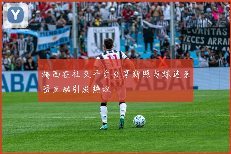 梅西在社交平台分享新照与球迷亲密互动引发热议