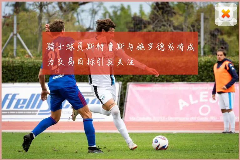 骑士球员斯特鲁斯与施罗德或将成为交易目标引发关注
