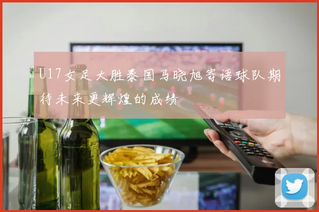 U17女足大胜泰国马晓旭寄语球队期待未来更辉煌的成绩