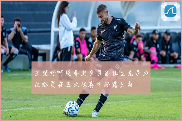 王楚呼吁培养更多具备独立竞争力的球员在五大联赛中崭露头角