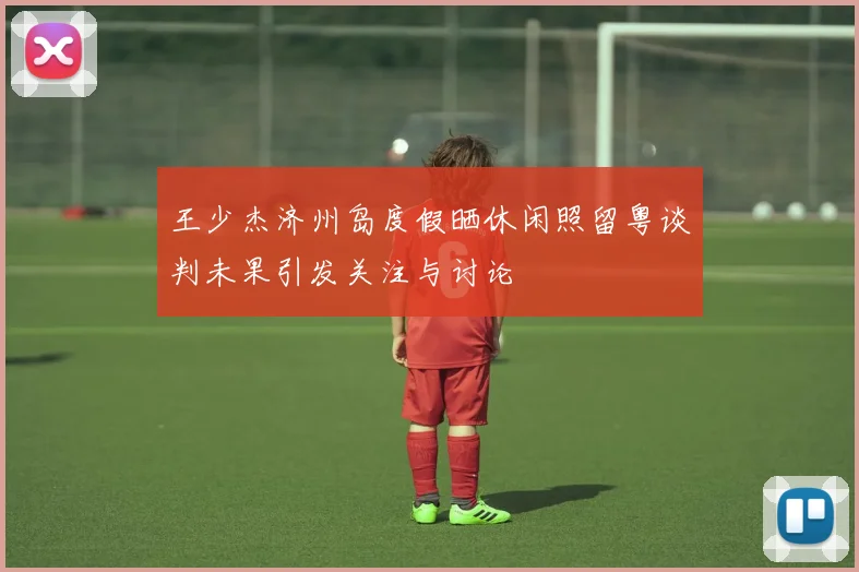 王少杰济州岛度假晒休闲照留粤谈判未果引发关注与讨论
