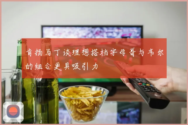肯扬马丁谈理想搭档字母哥与韦尔的组合更具吸引力