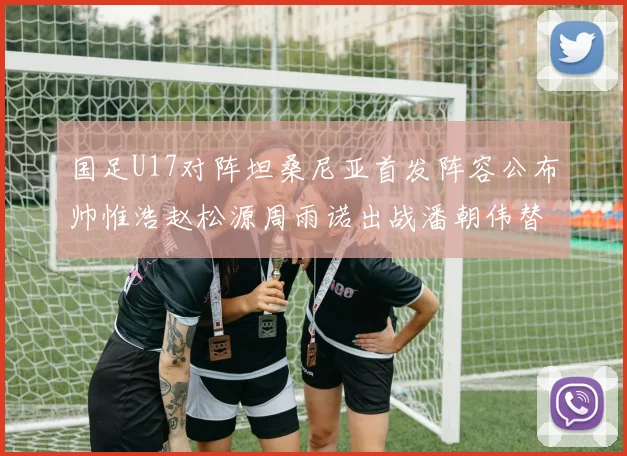 国足U17对阵坦桑尼亚首发阵容公布帅惟浩赵松源周雨诺出战潘朝伟替补