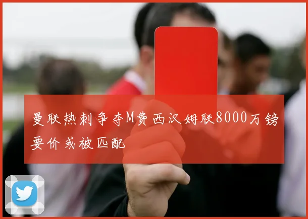 曼联热刺争夺M费西汉姆联8000万镑要价或被匹配