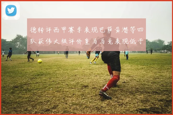 德转评西甲赛季表现巴萨黄潜等四队获伟大级评价皇马马竞表现低于预期